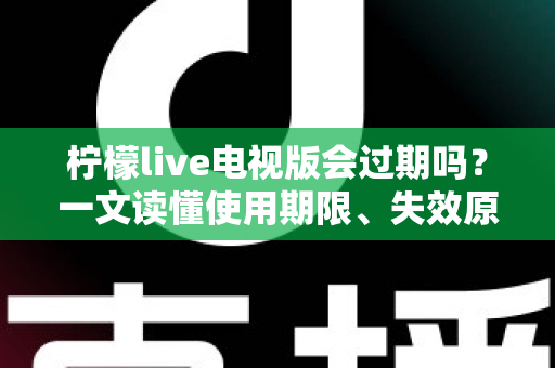 柠檬live电视版会过期吗？一文读懂使用期限、失效原因与应对方法