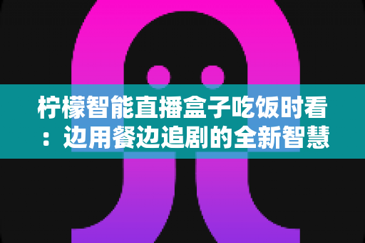 柠檬智能直播盒子吃饭时看：边用餐边追剧的全新智慧观影体验全解析