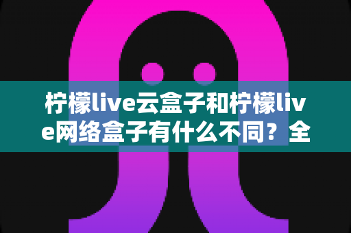 柠檬live云盒子和柠檬live网络盒子有什么不同？全面解析两款盒子的核心差异与选购指南