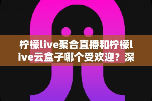 柠檬live聚合直播和柠檬live云盒子哪个受欢迎？深度对比与真实口碑全解析