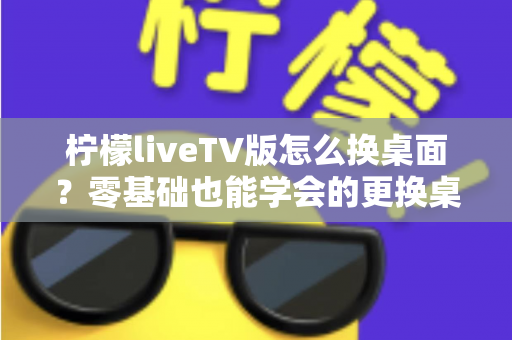 柠檬liveTV版怎么换桌面？零基础也能学会的更换桌面全攻略，让你轻松打造个性化电视界面