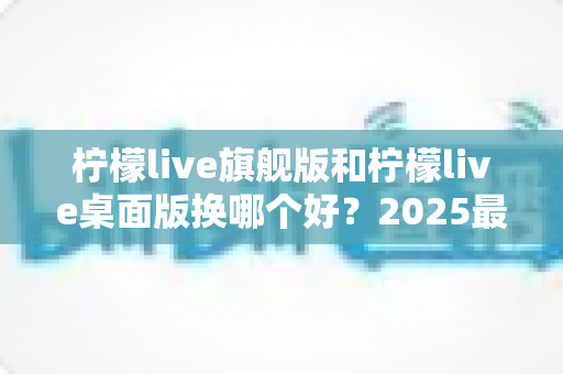 柠檬live旗舰版和柠檬live桌面版换哪个好？2025最新深度对比评测与选购全指南