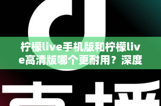 柠檬live手机版和柠檬live高清版哪个更耐用？深度对比评测与选择建议全解析