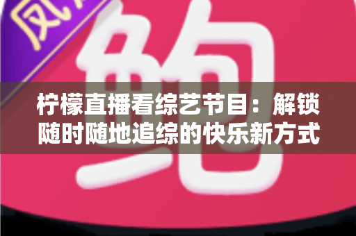 柠檬直播看综艺节目：解锁随时随地追综的快乐新方式与实用攻略