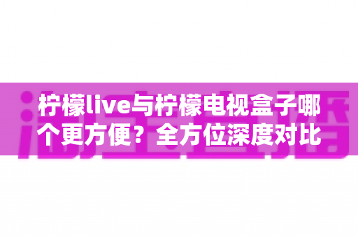 柠檬live与柠檬电视盒子哪个更方便?全方位深度对比帮你选对观影方案 柠檬live与柠檬电视盒子哪个更方便?全方位深度对比帮你选对观影方案