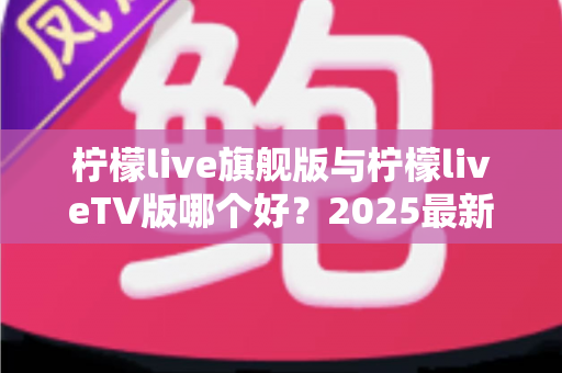 柠檬live旗舰版与柠檬liveTV版哪个好？2025最新深度对比评测，一文帮你选对版本