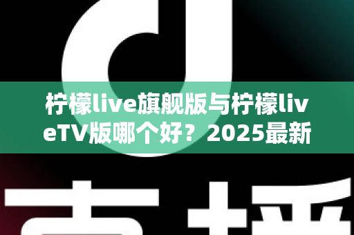 柠檬live旗舰版与柠檬liveTV版哪个好？2025最新深度对比评测，一文帮你选对版本