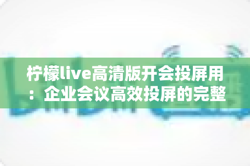 柠檬live高清版开会投屏用：企业会议高效投屏的完整使用指南与实战技巧