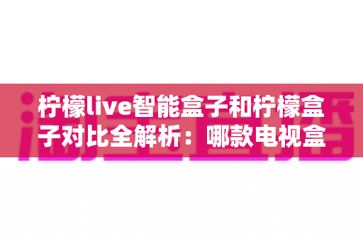 柠檬live智能盒子和柠檬盒子对比全解析:哪款电视盒子更值得入手? 柠檬live智能盒子和柠檬盒子对比全解析:哪款电视盒子更值得入手?