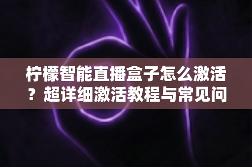 柠檬智能直播盒子怎么激活？超详细激活教程与常见问题全解析，新手也能一次搞定