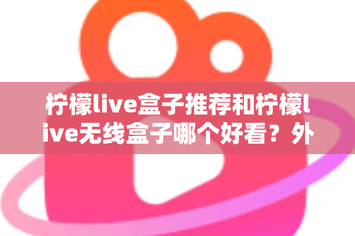 柠檬live盒子推荐和柠檬live无线盒子哪个好看?外观、性能与选购全攻略一文读懂 柠檬live盒子推荐和柠檬live无线盒子哪个好看?外观、性能与选购全攻略一文读懂