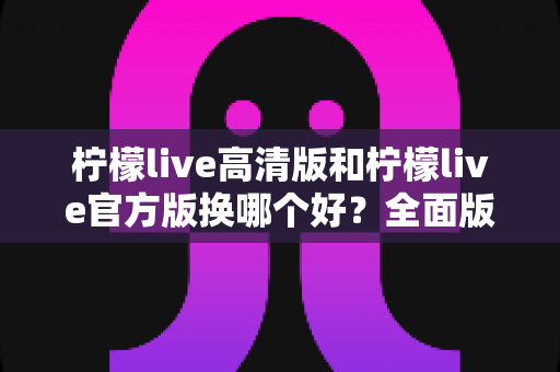 柠檬live高清版和柠檬live官方版换哪个好？全面版本对比与选择指南帮你做决定