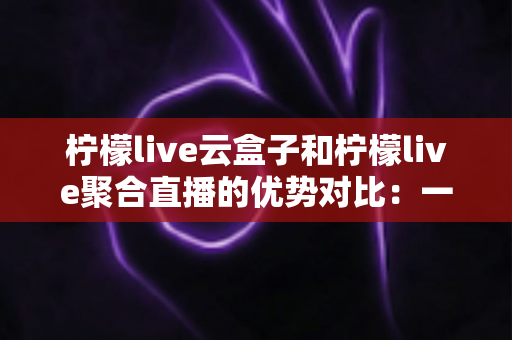 柠檬live云盒子和柠檬live聚合直播的优势对比：一篇文章帮你选对观影方案