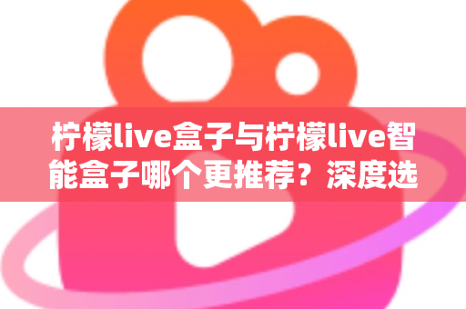 柠檬live盒子与柠檬live智能盒子哪个更推荐？深度选购指南帮你一文看懂两款电视盒子的核心差异