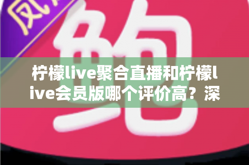柠檬live聚合直播和柠檬live会员版哪个评价高？深度对比评测助你选对版本