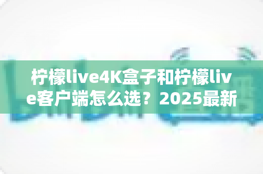 柠檬live4K盒子和柠檬live客户端怎么选?2025最新对比选购指南,帮你找到最合适的观影方案 柠檬live4K盒子和柠檬live客户端怎么选?2025最新对比选购指南,帮你找到最合适的观影方案