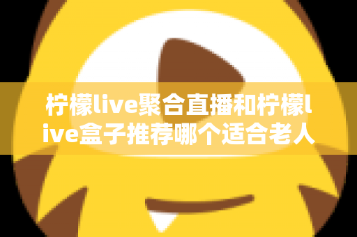 柠檬live聚合直播和柠檬live盒子推荐哪个适合老人？长辈观看直播的最佳选择全解析