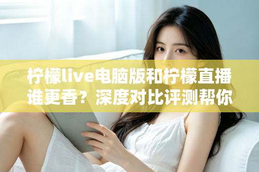 柠檬live电脑版和柠檬直播谁更香？深度对比评测帮你找到最适合的追播方式