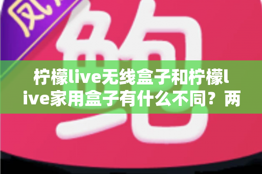 柠檬live无线盒子和柠檬live家用盒子有什么不同？两款设备全面对比与选购指南