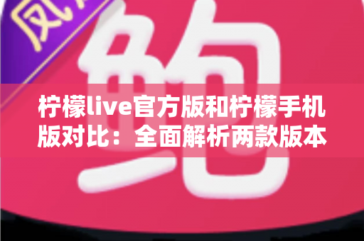 柠檬live官方版和柠檬手机版对比：全面解析两款版本的差异与选择指南