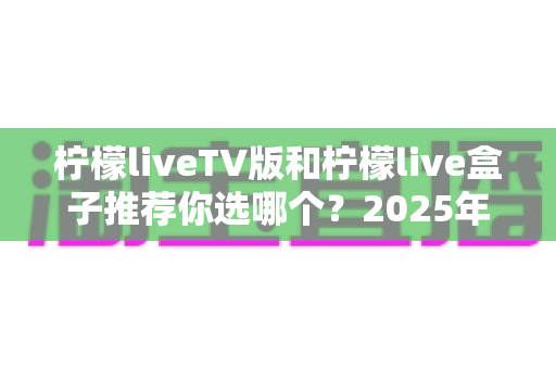 柠檬liveTV版和柠檬live盒子推荐你选哪个？2025年最全面的选择指南与深度对比分析
