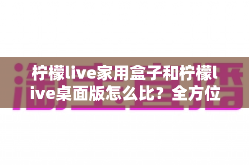 柠檬live家用盒子和柠檬live桌面版怎么比?全方位深度对比,帮你选出最合适的直播方案 柠檬live家用盒子和柠檬live桌面版怎么比?全方位深度对比,帮你选出最合适的直播方案