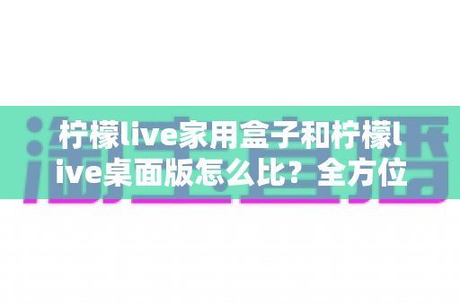 柠檬live家用盒子和柠檬live桌面版怎么比？全方位深度对比，帮你选出最合适的直播方案
