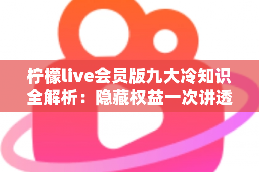 柠檬live会员版九大冷知识全解析：隐藏权益一次讲透，让你花的每一分钱都物超所值