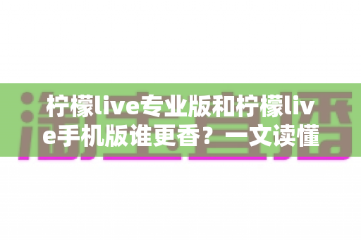 柠檬live专业版和柠檬live手机版谁更香?一文读懂两大版本差异与选购指南 柠檬live专业版和柠檬live手机版谁更香?一文读懂两大版本差异与选购指南