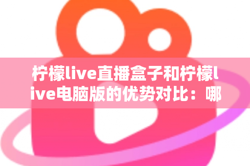 柠檬live直播盒子和柠檬live电脑版的优势对比：哪个更适合你？
