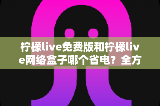 柠檬live免费版和柠檬live网络盒子哪个省电？全方位耗电对比与省电实用指南