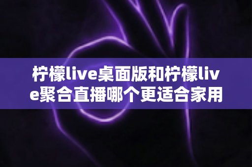 柠檬live桌面版和柠檬live聚合直播哪个更适合家用？家庭用户深度对比与选择全指南