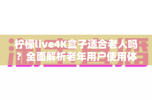 柠檬live4K盒子适合老人吗？全面解析老年用户使用体验与选购指南