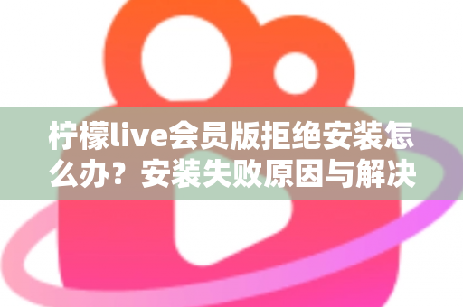 柠檬live会员版拒绝安装怎么办？安装失败原因与解决方法全攻略