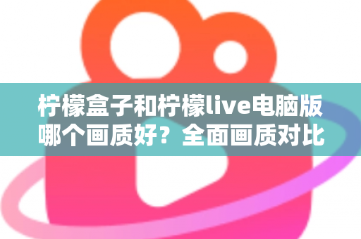 柠檬盒子和柠檬live电脑版哪个画质好?全面画质对比测评与实用优化指南 柠檬盒子和柠檬live电脑版哪个画质好?全面画质对比测评与实用优化指南