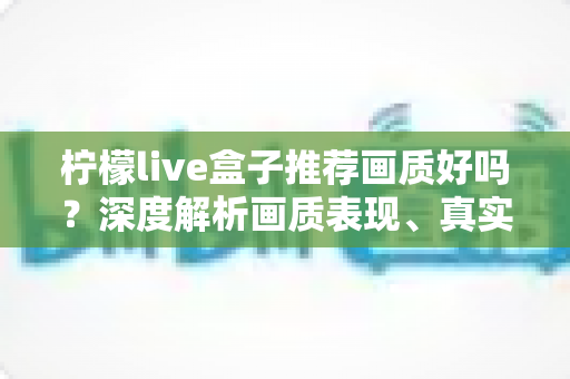 柠檬live盒子推荐画质好吗?深度解析画质表现、真实体验与选购全攻略 柠檬live盒子推荐画质好吗?深度解析画质表现、真实体验与选购全攻略