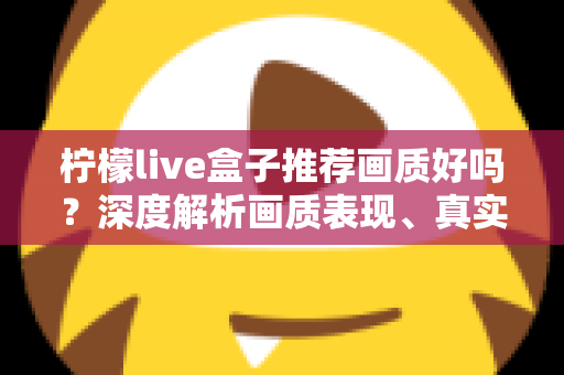 柠檬live盒子推荐画质好吗？深度解析画质表现、真实体验与选购全攻略