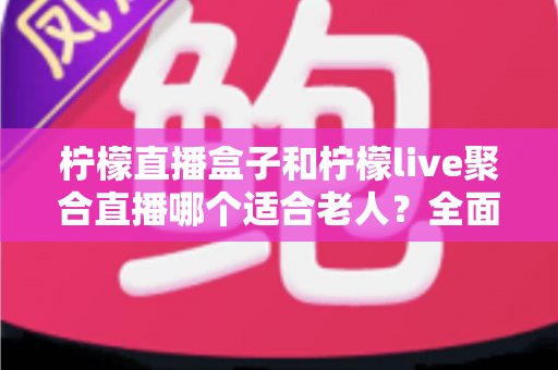 柠檬直播盒子和柠檬live聚合直播哪个适合老人？全面对比帮你轻松做决定