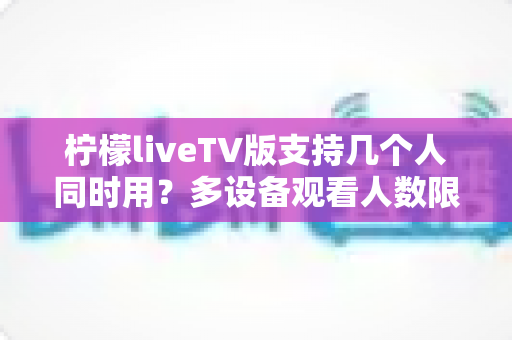 柠檬liveTV版支持几个人同时用？多设备观看人数限制与家庭共享全解析