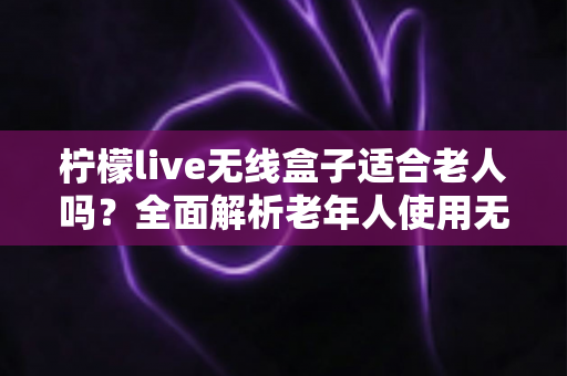 柠檬live无线盒子适合老人吗?全面解析老年人使用无线电视盒子的真实体验与选购建议 柠檬live无线盒子适合老人吗?全面解析老年人使用无线电视盒子的真实体验与选购建议