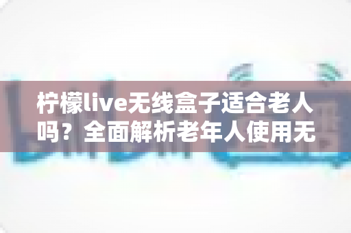 柠檬live无线盒子适合老人吗?全面解析老年人使用无线电视盒子的真实体验与选购建议 柠檬live无线盒子适合老人吗?全面解析老年人使用无线电视盒子的真实体验与选购建议