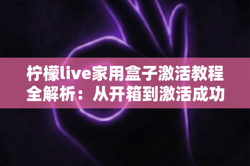 柠檬live家用盒子激活教程全解析:从开箱到激活成功,新手也能一次搞定的保姆级指南 柠檬live家用盒子激活教程全解析:从开箱到激活成功,新手也能一次搞定的保姆级指南