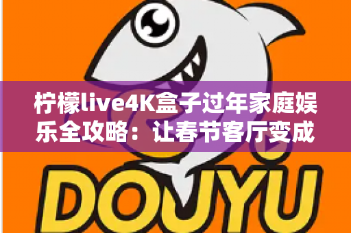 柠檬live4K盒子过年家庭娱乐全攻略：让春节客厅变成全家人都爱的私人影院