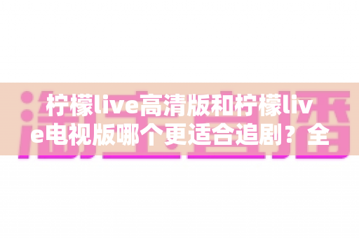 柠檬live高清版和柠檬live电视版哪个更适合追剧？全面对比解析助你找到最佳观影方案