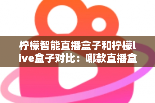 柠檬智能直播盒子和柠檬live盒子对比：哪款直播盒子更值得入手？全面评测与选购指南