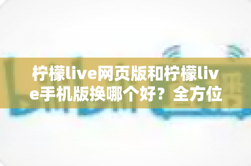 柠檬live网页版和柠檬live手机版换哪个好？全方位深度对比解析，帮你找到最适合的使用方案
