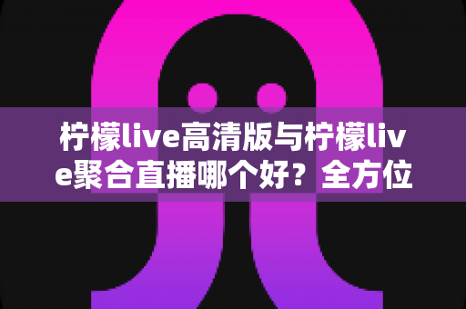 柠檬live高清版与柠檬live聚合直播哪个好?全方位对比评测帮你选出更适合的版本 柠檬live高清版与柠檬live聚合直播哪个好?全方位对比评测帮你选出更适合的版本