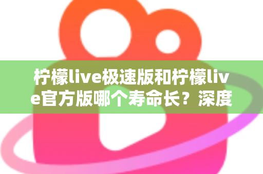 柠檬live极速版和柠檬live官方版哪个寿命长？深度对比解析与实用选择指南
