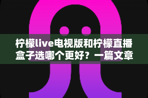 柠檬live电视版和柠檬直播盒子选哪个更好？一篇文章帮你彻底搞懂如何选择