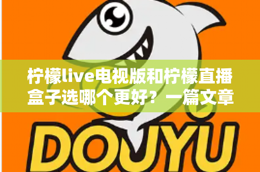 柠檬live电视版和柠檬直播盒子选哪个更好？一篇文章帮你彻底搞懂如何选择